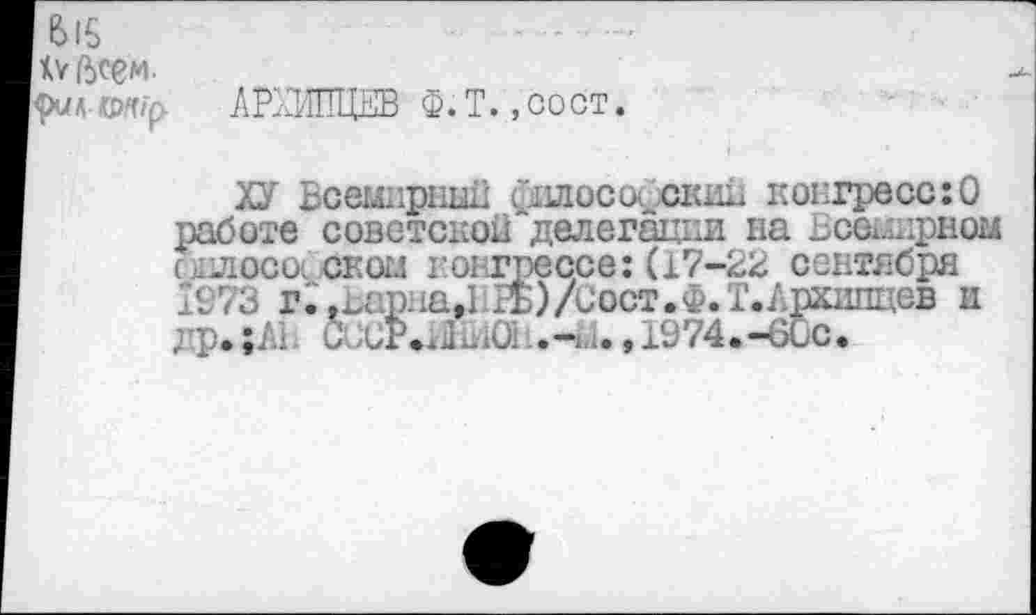 ﻿1615
к* всем.
АРХИПЦЕВ Ф.Т. ,сост.
ХУ Всемирны!; философский конгресс:О работе советской делегации на Ьсех.шрном ылоса скоц конгрессе: (17-22 сентября 1973 г;,Ъариа,ЬРБ)/Сост.Ф.Т.Ашипцев и др.;А1 9 сР.жКЮ:	,1974.-60с.